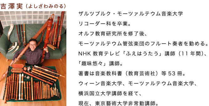 吉澤実（よしざわみのる）ザルツブルク・モーツァルテウム音楽大学
リコーダー科を卒業。
オルフ教育研究所を修了後、
モーツァルテウム管弦楽団のフルート奏者を勤める。
NHK教育テレビ「ふえはうたう」講師（11年間）、
「趣味悠々」講師。
著書は音楽教科書（教育芸術社）等53冊。
ウィーン音楽大学、モーツァルテウム音楽大学、
横浜国立大学講師を経て、
現在、東京藝術大学非常勤講師。