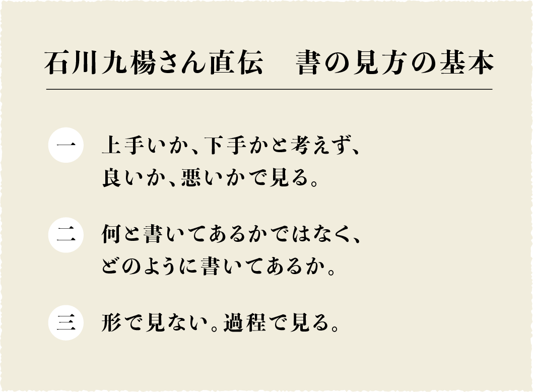 石川九楊さん直伝　書の見方の基本

一　上手いか、下手かと考えず、
　　良いか、悪いかで見る。
二　何と書いてあるかではなく、
　　どのように書いてあるか。
三　形で見ない。過程で見る。