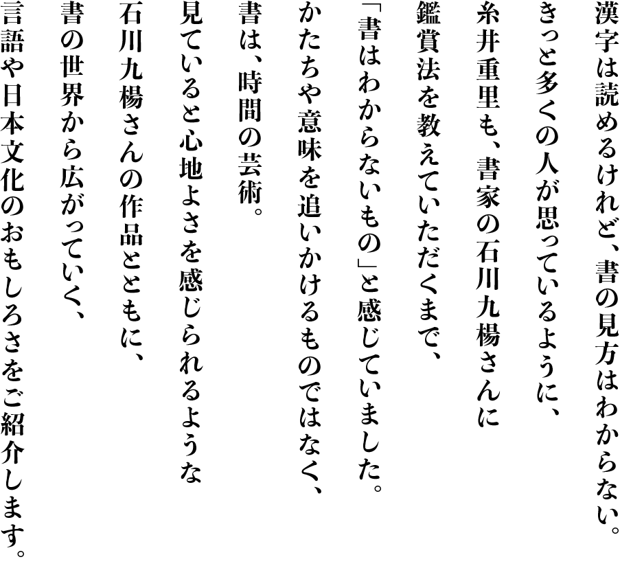 漢字は読めるけれど、書の見方はわからない。
        きっと多くの人が思っているように、
        糸井重里も、書家の石川九楊さんに
        鑑賞法を教えていただくまで、
        「書はわからないもの」と感じていました。
        かたちや意味を追いかけるものではなく、
        書は、時間の芸術。
        見ていると心地よさを感じられるような
        石川九楊さんの作品とともに、
        書の世界から広がっていく、
        言語や日本文化のおもしろさをご紹介します。