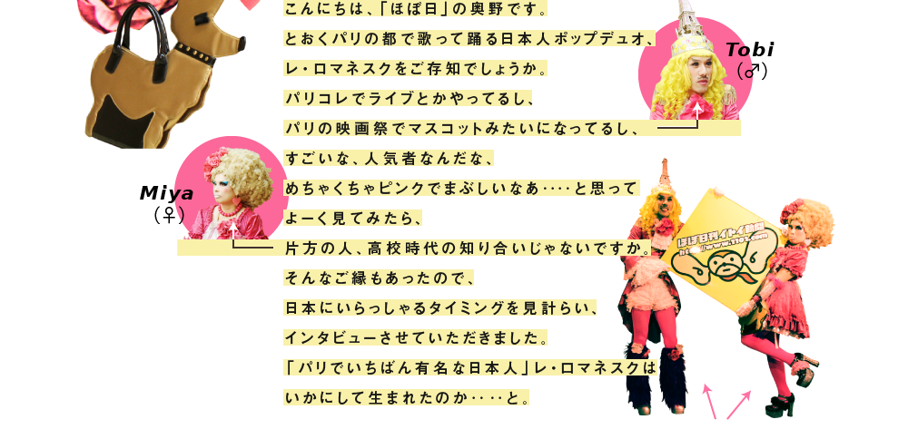 こんにちは、「ほぼ日」の奥野です。 とおくパリの都で歌って踊る日本人ポップデュオ、 レ・ロマネスクをご存知でしょうか。 パリコレでライブとかやってるし、 パリの映画祭でマスコットみたいになってるし、 すごいな、人気者なんだな、 めちゃくちゃピンクでまぶしいなあ‥‥と思って よーく見てみたら、 片方の人、高校時代の知り合いじゃないですか。 そんなご縁もあったので、 日本にいらっしゃるタイミングを見計らい、 インタビューさせていただきました。 「パリでいちばん有名な日本人」レ・ロマネスクは いかにして生まれたのか‥‥と。