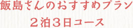 飯島さんのおすすめプラン２泊３日コース