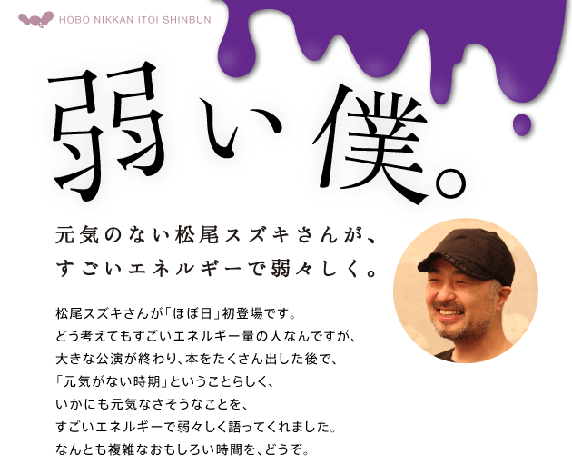 弱い僕。 元気のない松尾スズキさんが、すごいエネルギーで弱々しく。 松尾スズキさんが「ほぼ日」初登場です。 どう考えてもすごいエネルギー量の人なんですが、 大きな公演が終わり、本をたくさん出した後で、 「元気がない時期」ということらしく、 いかにも元気なさそうなことを、 すごいエネルギーで弱々しく語ってくれました。 なんとも複雑なおもしろい時間を、どうぞ。