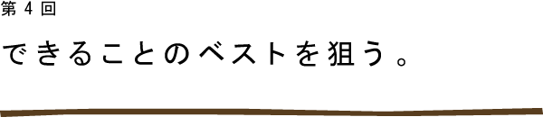 第4回　できることのベストを狙う。