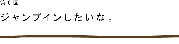 第6回　ジャンプインしたいな。