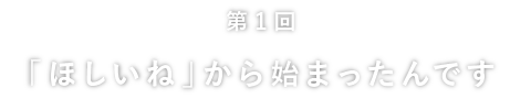 
	第１回
	「ほしいね」から始まったんです