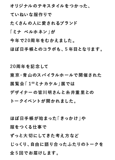 
        オリジナルのテキスタイルをつかった、ていねいな服作りで
        たくさんの人に愛されるブランド「ミナ ペルホネン」が
        今年で20周年をむかえました。
        ほぼ日手帳とのコラボも、５年目となります。
        
        20周年を記念して
        東京・青山のスパイラルホールで開催された
        展覧会「１∞ミナカケル」展では
        デザイナーの皆川明さんと糸井重里との
        トークイベントが開かれました。
        
        ほぼ日手帳が始まった「きっかけ」や
        服をつくる仕事でずっと大切にしてきた考え方など
        じっくり、自由に語り合ったふたりのトークを
        全５回でお届けします。