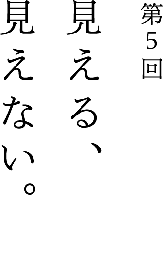第5回 見える、見えない。