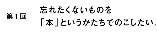 第１回　忘れたくないものを「本」というかたちでのこしたい。