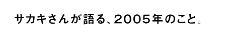 サカキさんが語る、２００５年のこと。