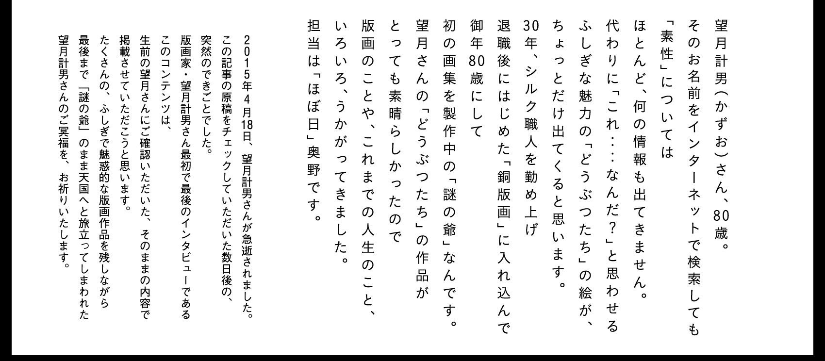 望月計男（かずお）さん、80歳。
そのお名前をインターネットで検索しても
「素性」については
ほとんど、何の情報も出てきません。
代わりに「これ‥‥なんだ？」と思わせる
ふしぎな魅力の「どうぶつたち」の絵が、
ちょっとだけ出てくると思います。
30年、シルク職人を勤め上げ
退職後にはじめた「銅版画」に入れ込んで
御年80歳にして
初の画集を製作中の「謎の爺」なんです。
望月さんの「どうぶつたち」の作品が
とっても素晴らしかったので
版画のことや、これまでの人生のこと、
いろいろ、うかがってきました。
担当は「ほぼ日」奥野です。
2015年４月18日、望月計男さんが急逝されました。
この記事の原稿をチェックしていただいた数日後の、
突然のできごとでした。
版画家・望月計男さん最初で最後のインタビューである
このコンテンツは、
生前の望月さんにご確認いただいた、そのままの内容で
掲載させていただこうと思います。
たくさんの、ふしぎで魅惑的な版画作品を残しながら
最後まで「謎の爺」のまま天国へと旅立ってしまわれた
望月計男さんのご冥福を、お祈りいたします。