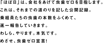 「ほぼ日」は、会社をあげて虫歯ゼロを目指します。 これは、それまでの道のりを記した公開記録。 乗組員たちの虫歯の本数をふくめて、 逐一報告していきます。 わしら、やります。本気です。 めざせ、虫歯ゼロ宣言！