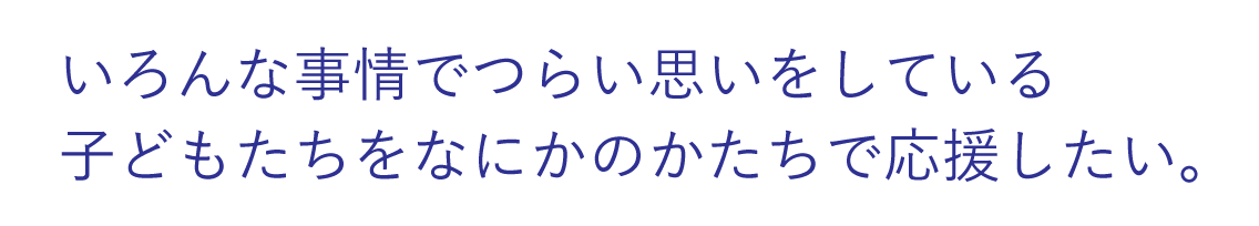 いろんな事情でつらい思いをしている子どもたちをなにかのかたちで応援したい。