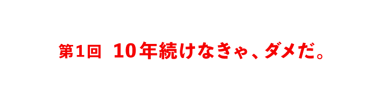 第１回 １０年続けなきゃ、ダメだ。