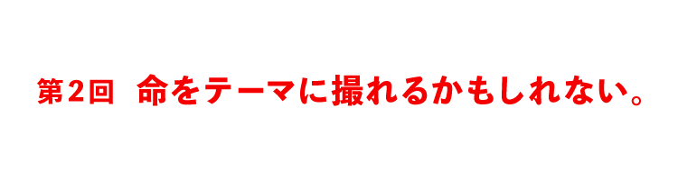 第２回 命をテーマに撮れるかもしれない。