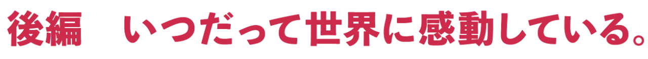 後編　いつだって世界に感動している。