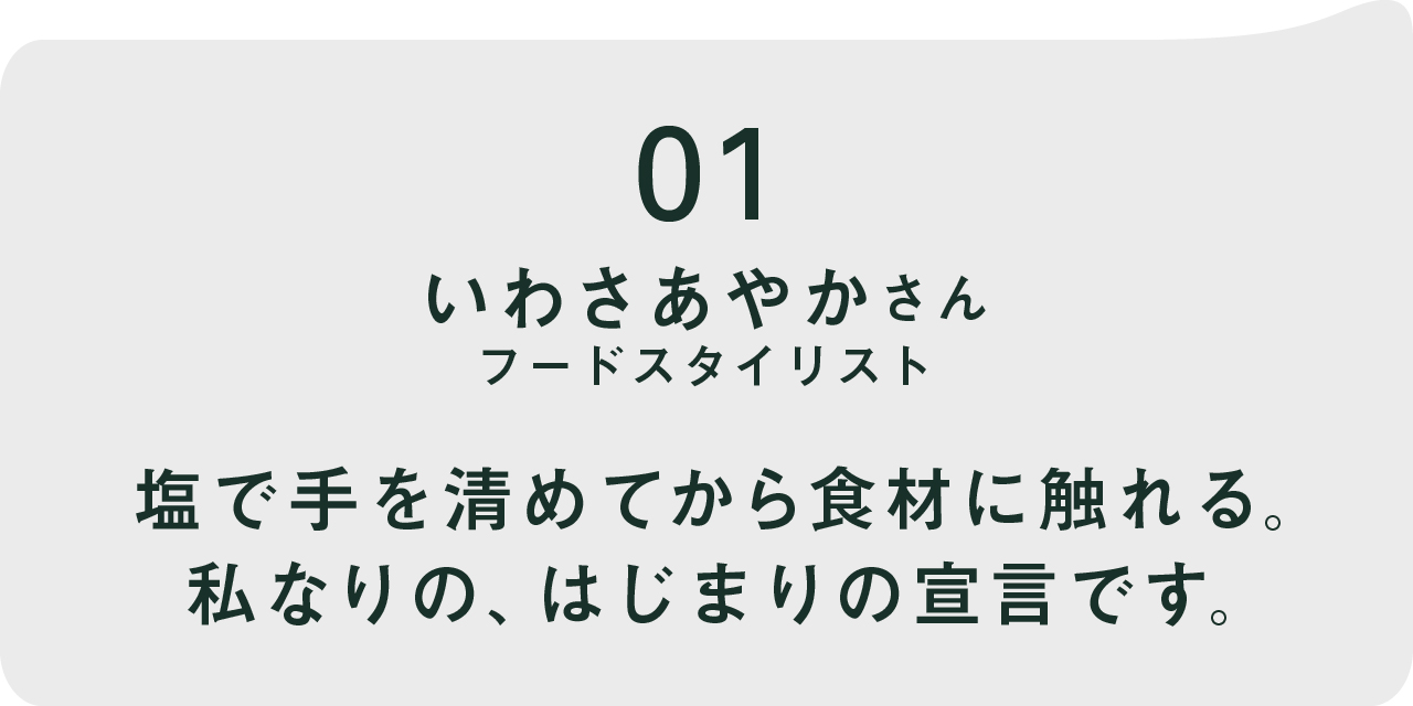 01  いわさあやかさん フードスタイリスト 塩で手を清めてから食材に触れる。 私なりの、はじまりの宣言です。