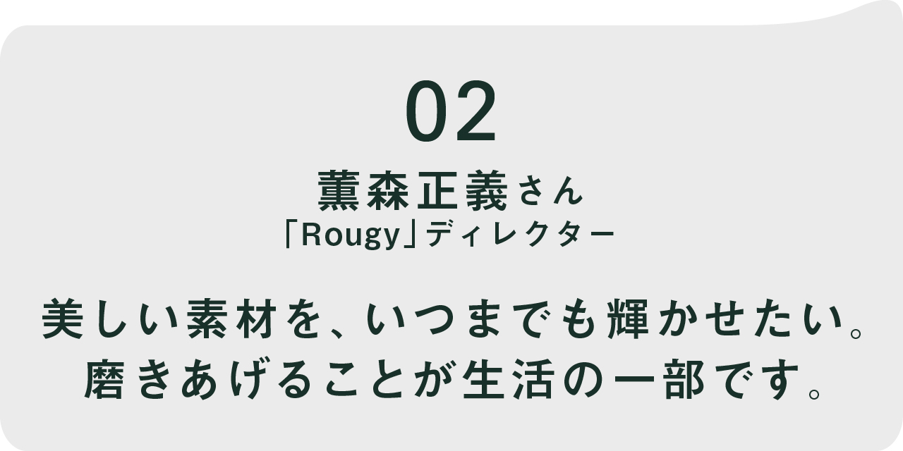 02 薫森正義さん 「Rougy」ディレクター  美しい素材を、いつまでも輝かせたい。 磨きあげることが生活の一部です。