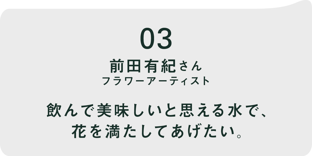 03 前田有紀さん フラワーアーティスト  飲んで美味しいと思える水で、 花を満たしてあげたい。