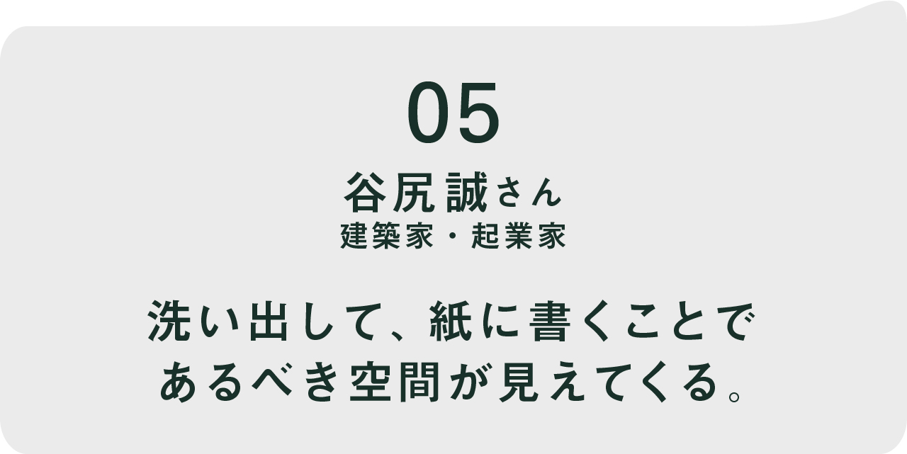 05 谷尻誠さん   建築家・起業家 洗い出して、紙に書くことで あるべき空間が見えてくる。