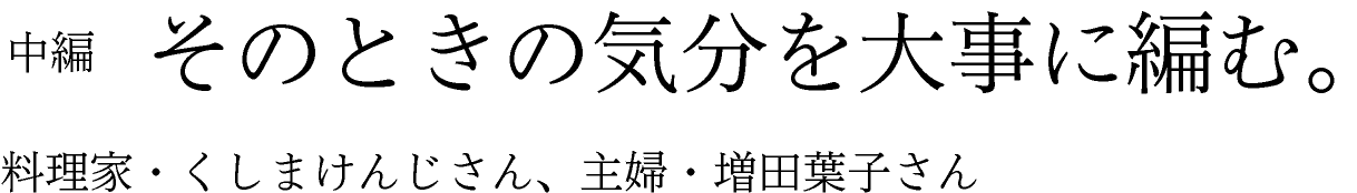 中編　そのときの気分を大事に編む。 料理家・くしまけんじさん、主婦・増田葉子さん