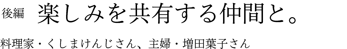 後編　楽しみを共有する仲間と。 料理家・くしまけんじさん、主婦・増田葉子さん