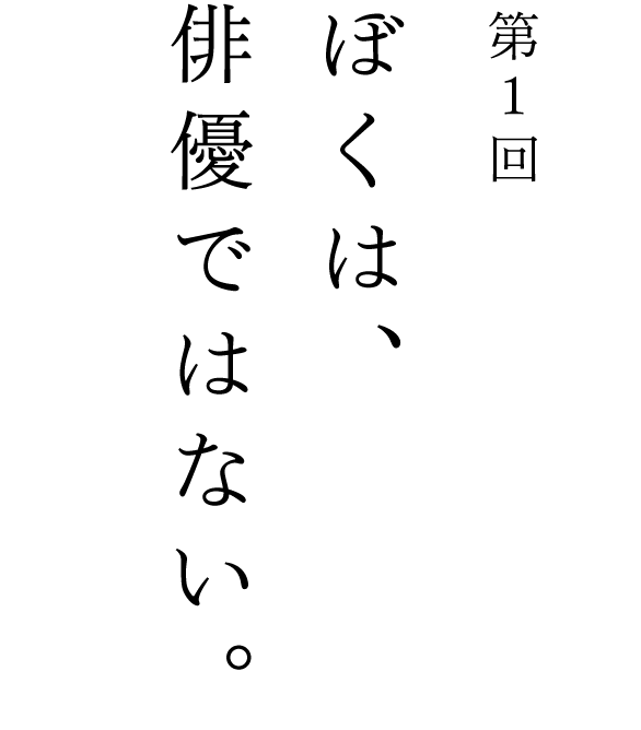 第１回 ぼくは、俳優ではない。