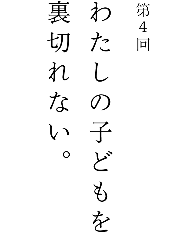 第４回 わたしの子どもを裏切れない。