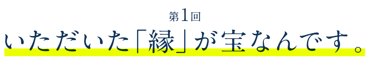 第１回　いただいた「縁」が宝なんです。