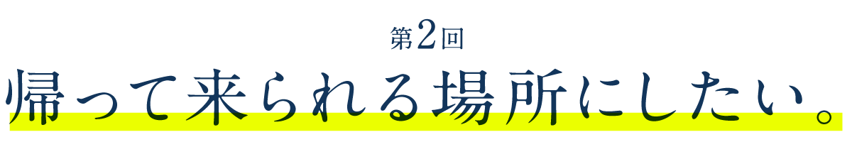 第２回　帰って来られる場所にしたい。