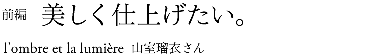 前編　美しく仕上げたい。 l’ombre et la lumiere 山室瑠衣さん