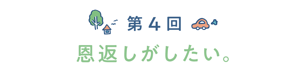 第4回　恩返しがしたい。