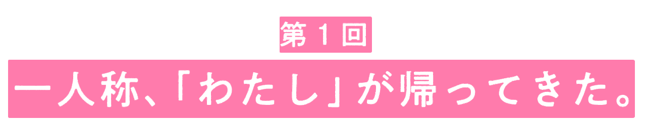 第１回　一人称、「わたし」が帰ってきた。