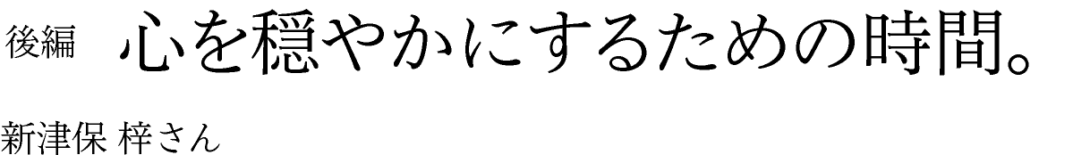 後編　心を穏やかにするための時間。 新津保梓さん