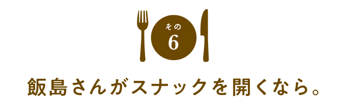 その６　飯島さんがスナックを開くなら。