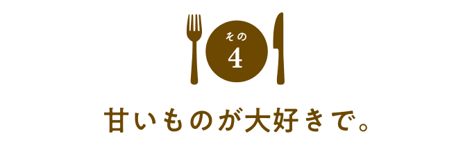 その４　甘いものが大好きで。