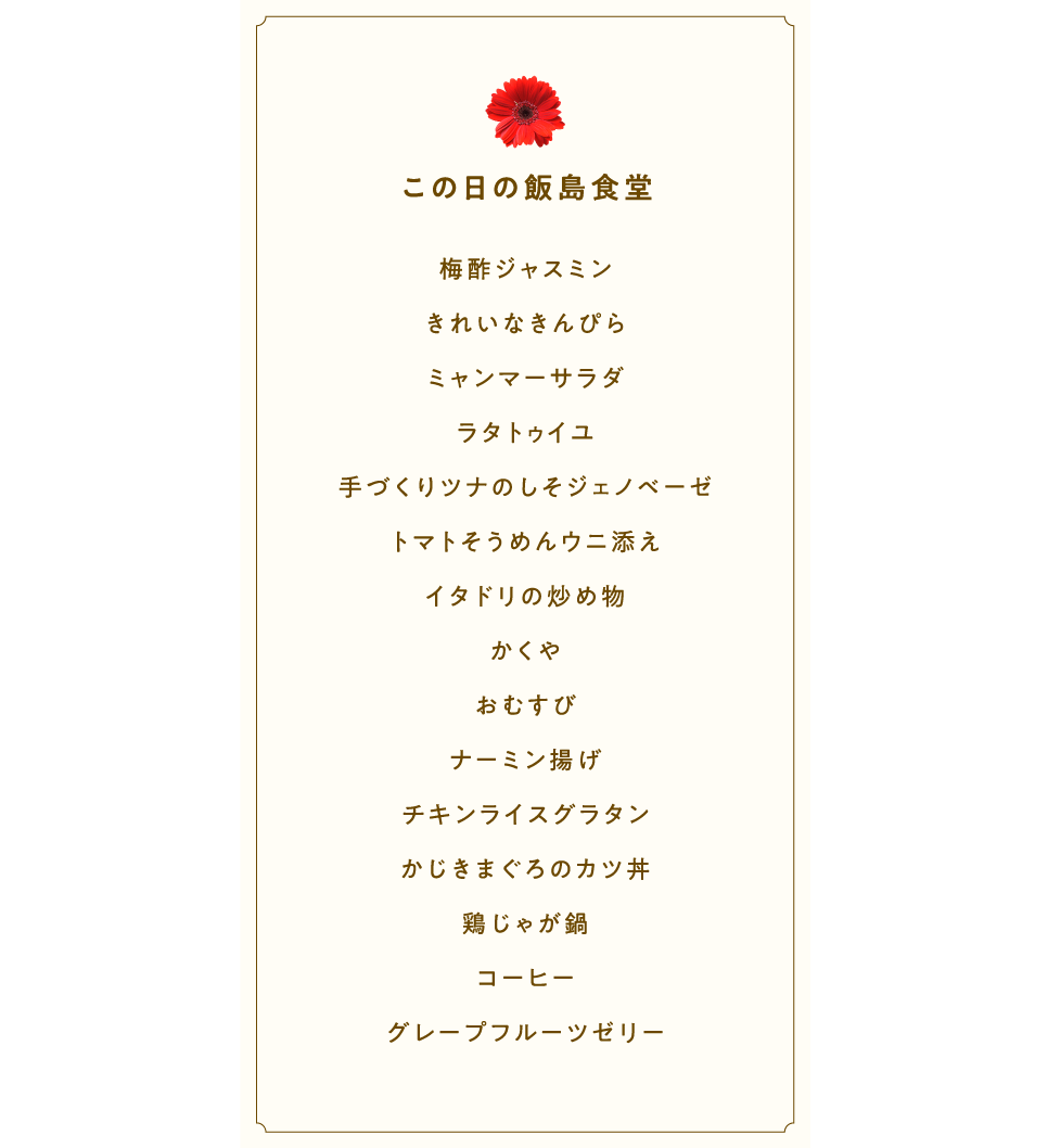 この日の飯島食堂  梅酢ジャスミン きれいなきんぴら ミャンマーサラダ ラタトゥイユ 手づくりツナのしそジェノベーゼ うにそうめん イタドリの炒め物 かくや おむすび ナーミン揚げ チキンライスグラタン かじきまぐろのカツ丼 鶏じゃが鍋 コーヒー グレープフルーツゼリー