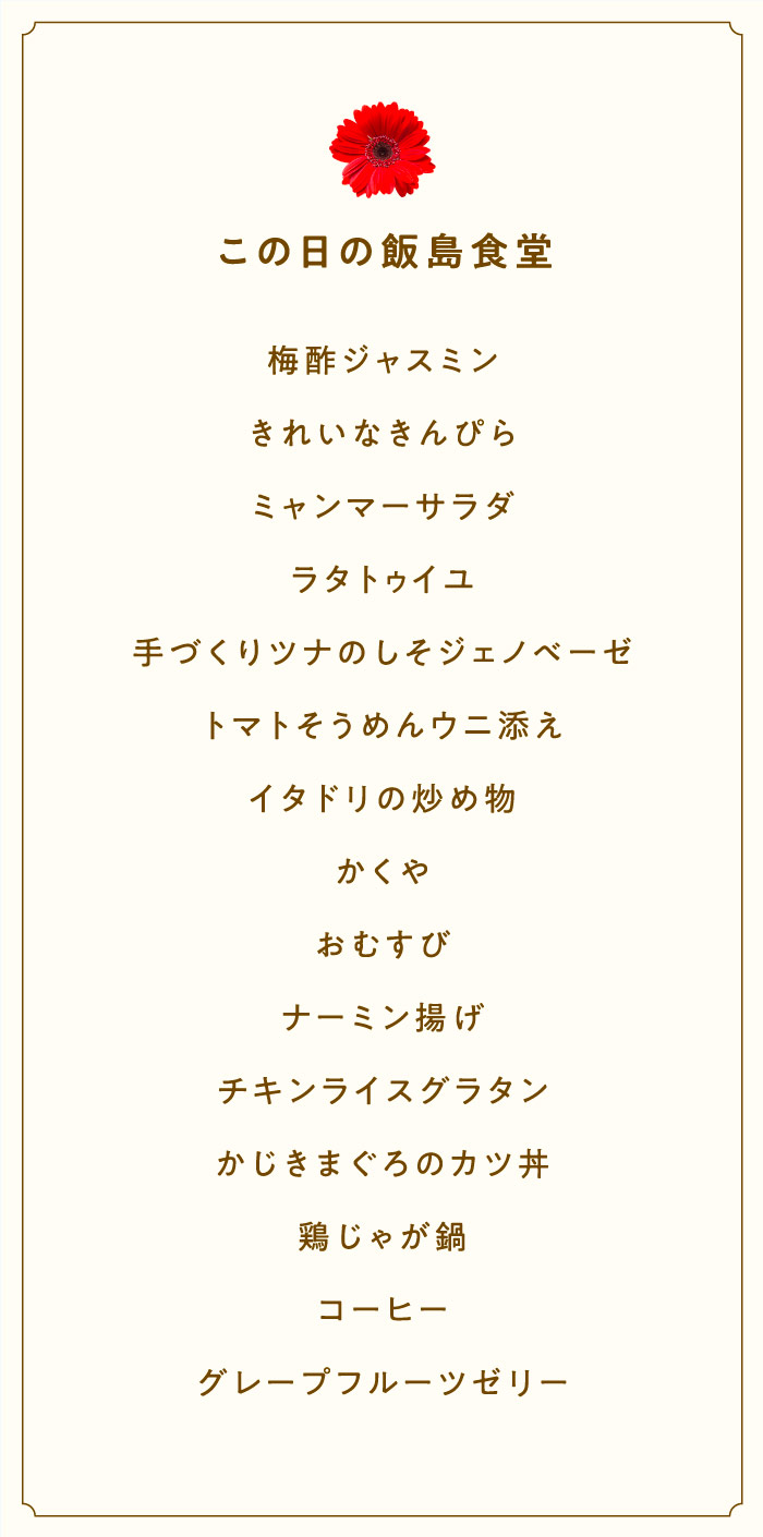 この日の飯島食堂  梅酢ジャスミン きれいなきんぴら ミャンマーサラダ ラタトゥイユ 手づくりツナのしそジェノベーゼ うにそうめん イタドリの炒め物 かくや おむすび ナーミン揚げ チキンライスグラタン かじきまぐろのカツ丼 鶏じゃが鍋 コーヒー グレープフルーツゼリー