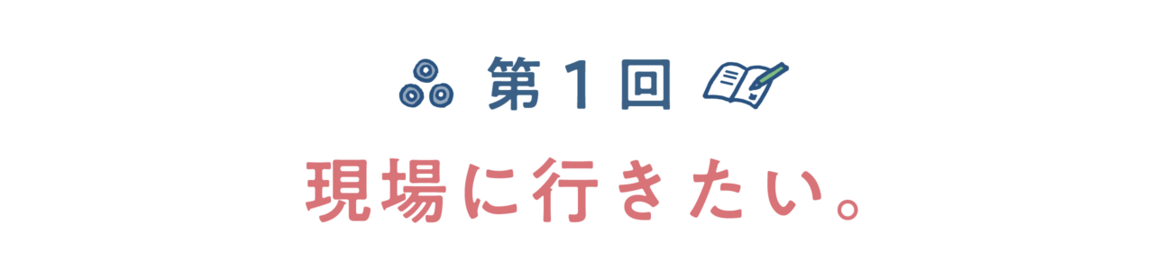 第１回　現場に行きたい。