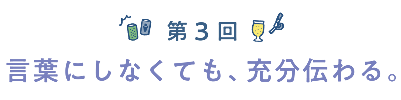 第3回　言葉にしなくても、充分伝わる。