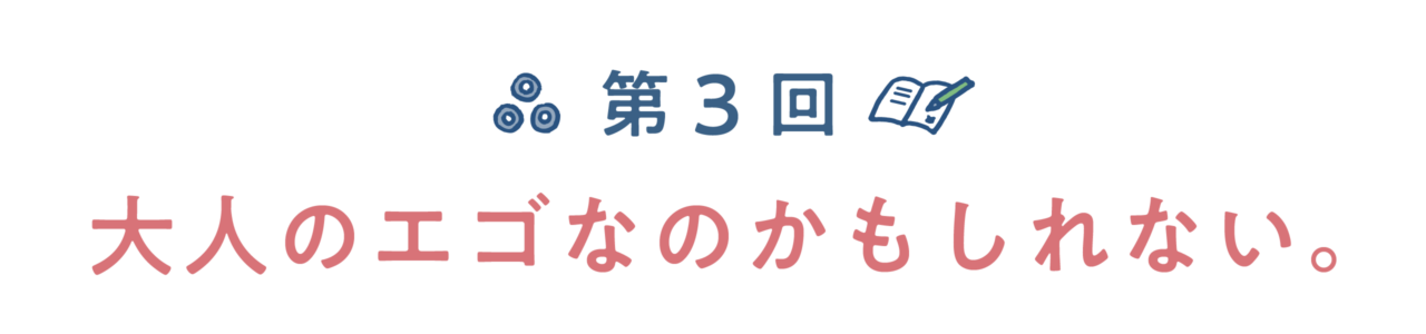 第３回　大人のエゴなのかもしれない。