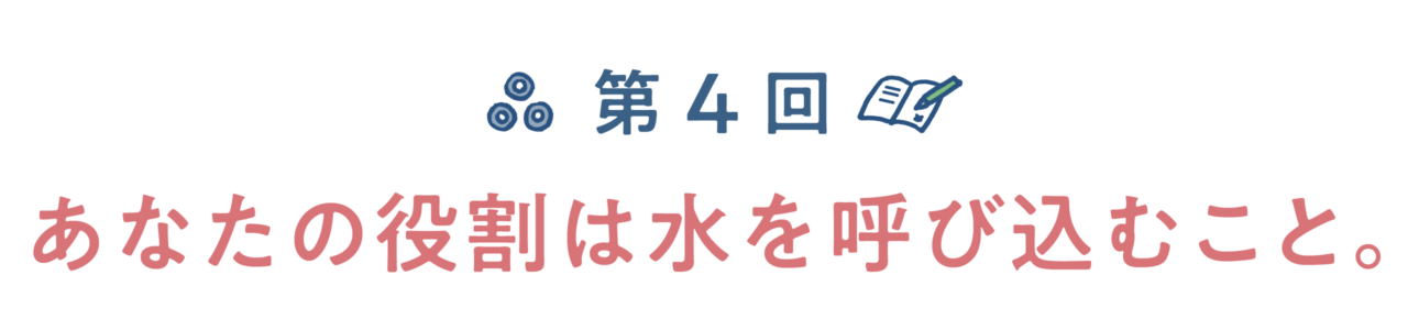 第４回　あなたの役割は水を呼び込むこと。