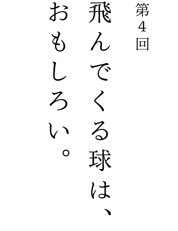 第４回 飛んでくる球は、おもしろい。