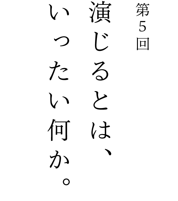 第５回 演じるとは、いったい何か。