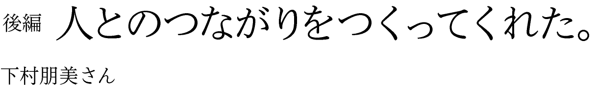 人とのつながりをつくってくれた。 下村朋美さん 