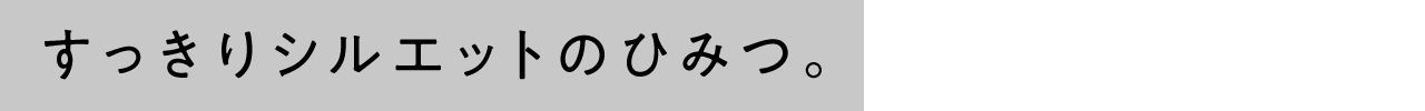 すっきりシルエットのひみつ。