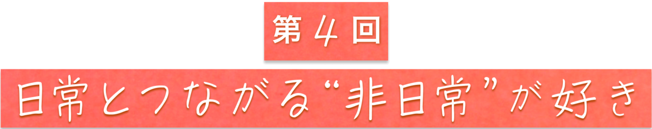 第４回　日常とつながる“非日常”が好き