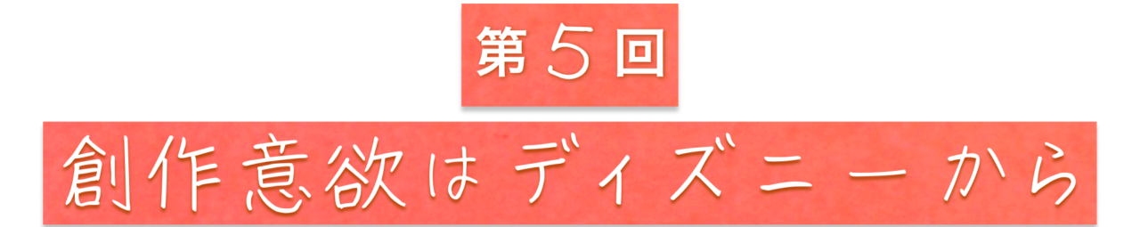 第５回　創作意欲はディズニーから