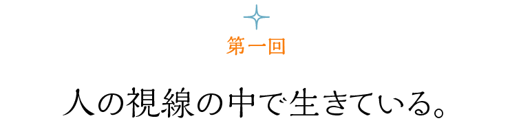 第１回 人の視線の中で生きている。
