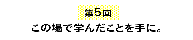 第５回 この場で学んだことを手に。