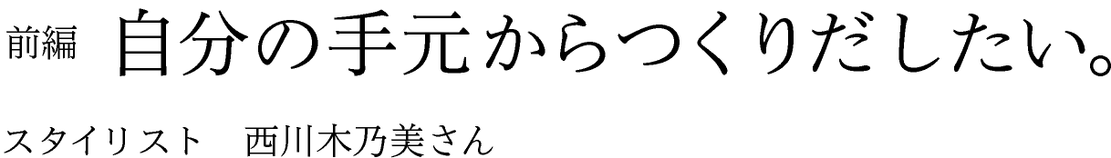 前編　自分の手元からつくりだしたい。 スタイリスト　西川木乃美さん